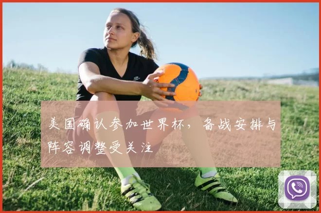 美国确认参加世界杯，备战安排与阵容调整受关注