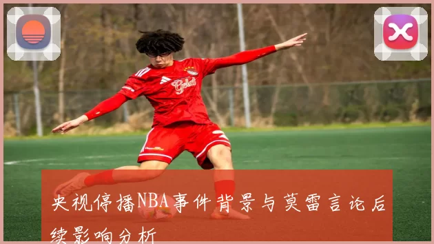 央视停播NBA事件背景与莫雷言论后续影响分析