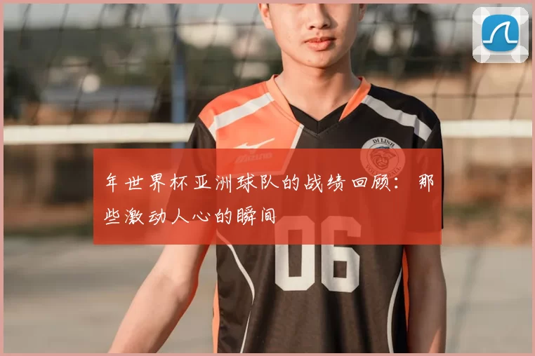 年世界杯亚洲球队的战绩回顾：那些激动人心的瞬间