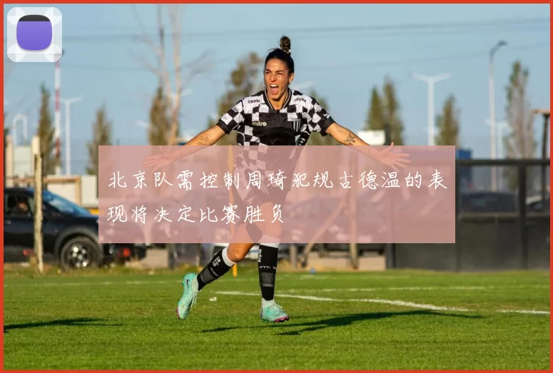 北京队需控制周琦犯规古德温的表现将决定比赛胜负