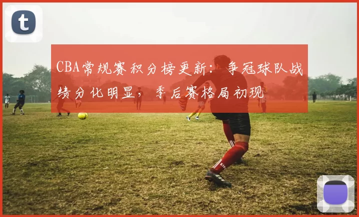 CBA常规赛积分榜更新：争冠球队战绩分化明显，季后赛格局初现