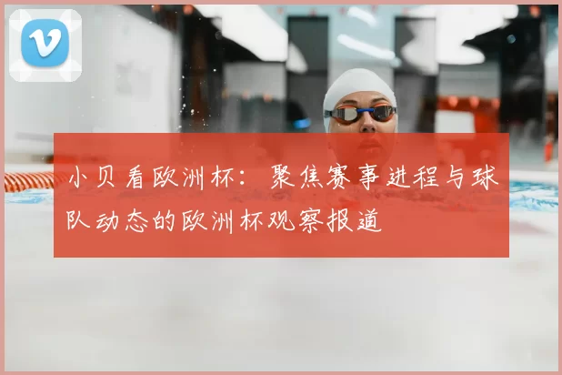 小贝看欧洲杯：聚焦赛事进程与球队动态的欧洲杯观察报道