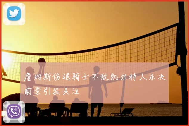 詹姆斯伤退骑士不敌凯尔特人东决前景引发关注