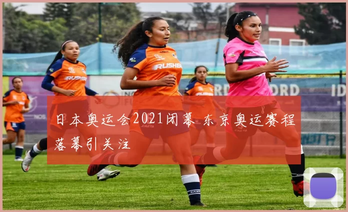 日本奥运会2021闭幕 东京奥运赛程落幕引关注