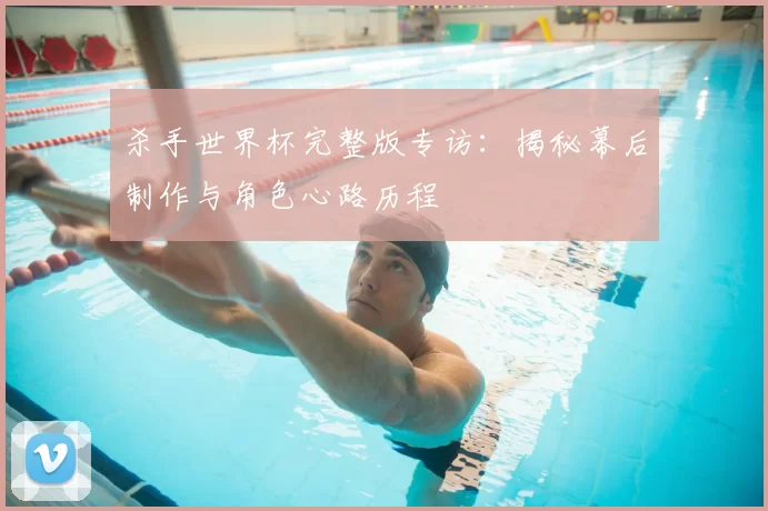 杀手世界杯完整版专访：揭秘幕后制作与角色心路历程