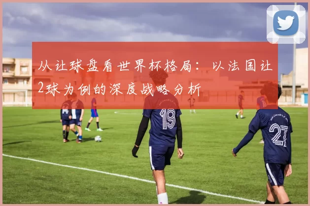 从让球盘看世界杯格局:以法国让2球为例的深度战略分析