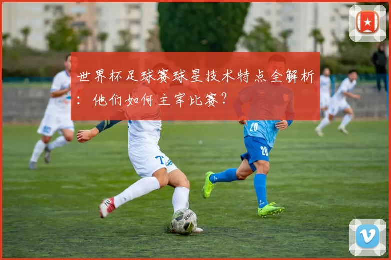 世界杯足球赛球星技术特点全解析:他们如何主宰比赛?