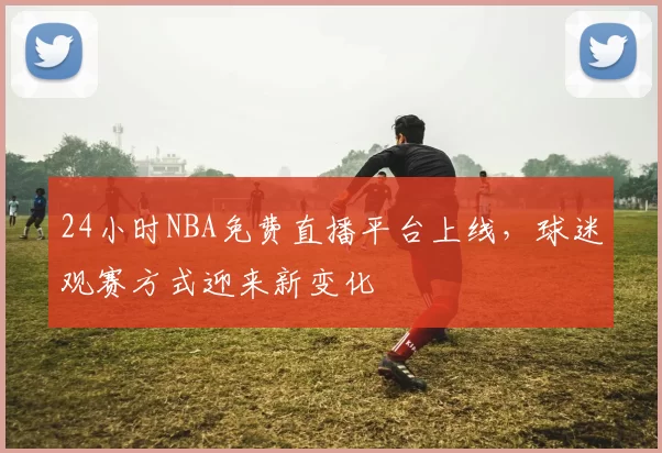 24小时NBA免费直播平台上线,球迷观赛方式迎来新变化