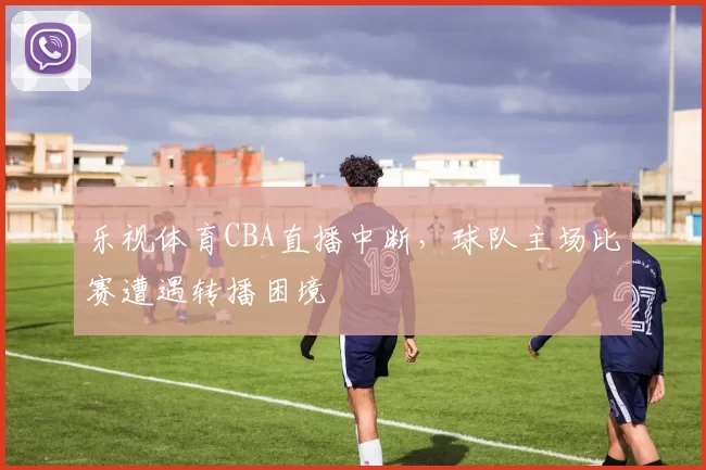 乐视体育CBA直播中断,球队主场比赛遭遇转播困境