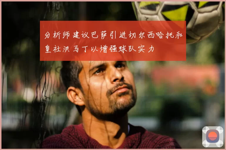 分析师建议巴萨引进切尔西哈托和皇社洪马丁以增强球队实力