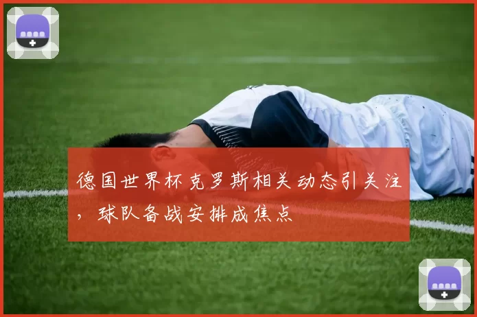 德国世界杯克罗斯相关动态引关注，球队备战安排成焦点