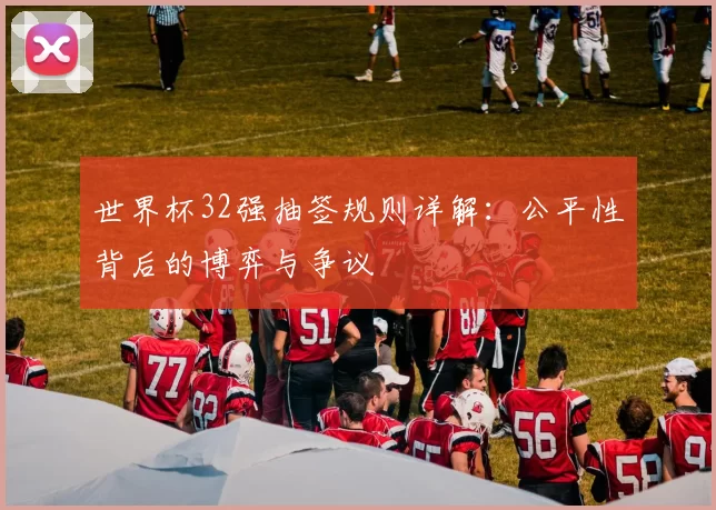 世界杯32强抽签规则详解:公平性背后的博弈与争议