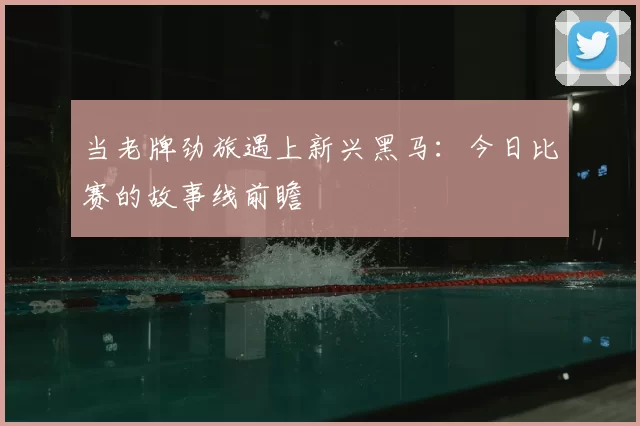 当老牌劲旅遇上新兴黑马：今日比赛的故事线前瞻