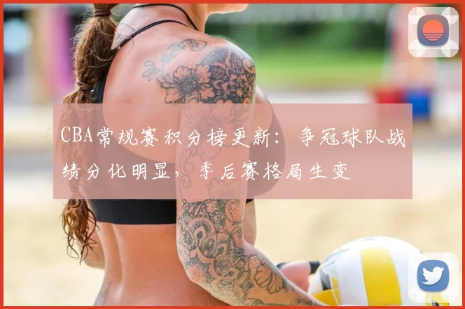 CBA常规赛积分榜更新:争冠球队战绩分化明显,季后赛格局生变