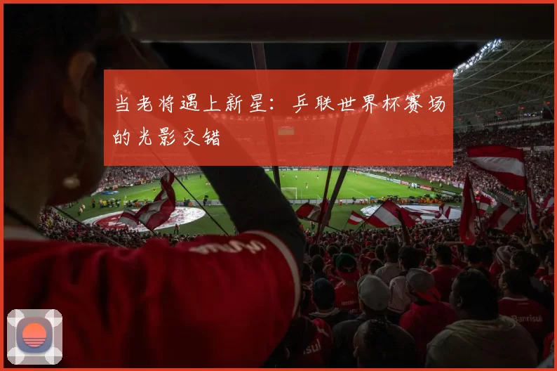 当老将遇上新星:乒联世界杯赛场的光影交错