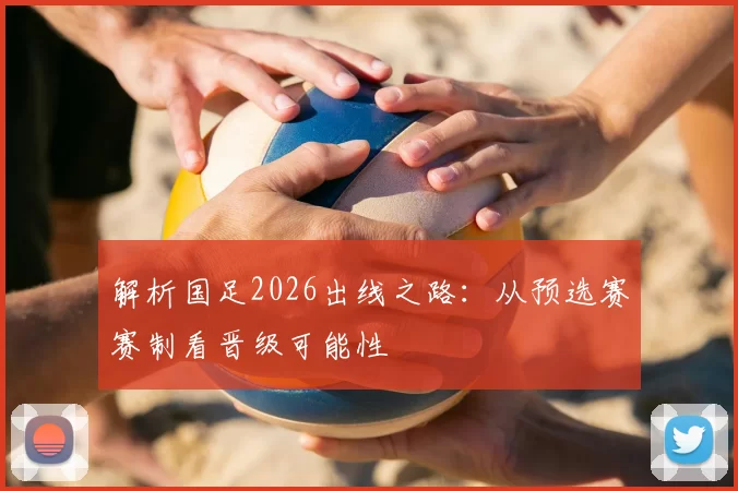 解析国足2026出线之路:从预选赛赛制看晋级可能性