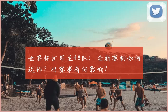 世界杯扩军至48队：全新赛制如何运作？对赛事有何影响？
