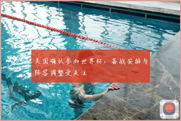 美国确认参加世界杯，备战安排与阵容调整受关注