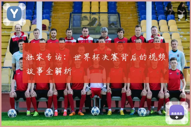独家专访：世界杯决赛背后的视频故事全解析