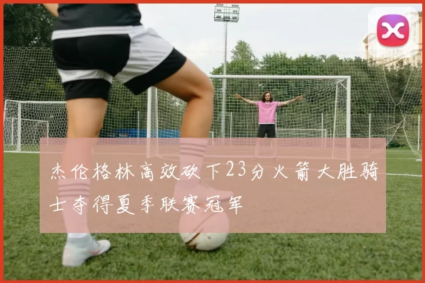 杰伦格林高效砍下23分火箭大胜骑士夺得夏季联赛冠军