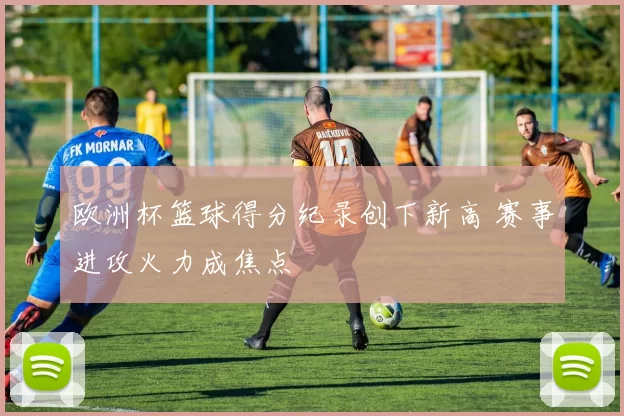 欧洲杯篮球得分纪录创下新高 赛事进攻火力成焦点