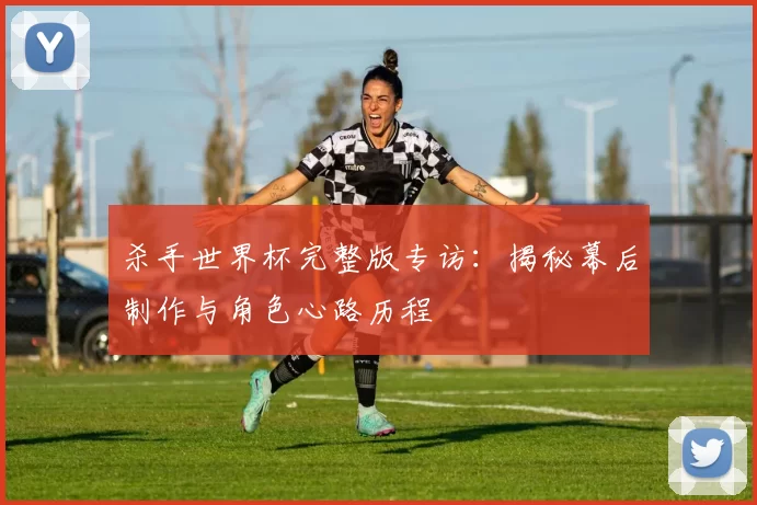 杀手世界杯完整版专访：揭秘幕后制作与角色心路历程