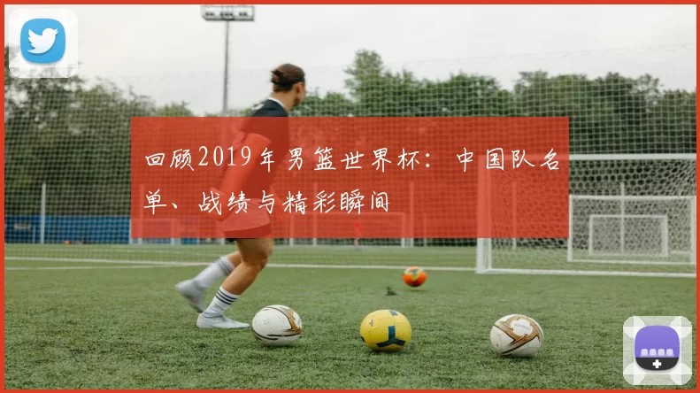 回顾2019年男篮世界杯:中国队名单、战绩与精彩瞬间