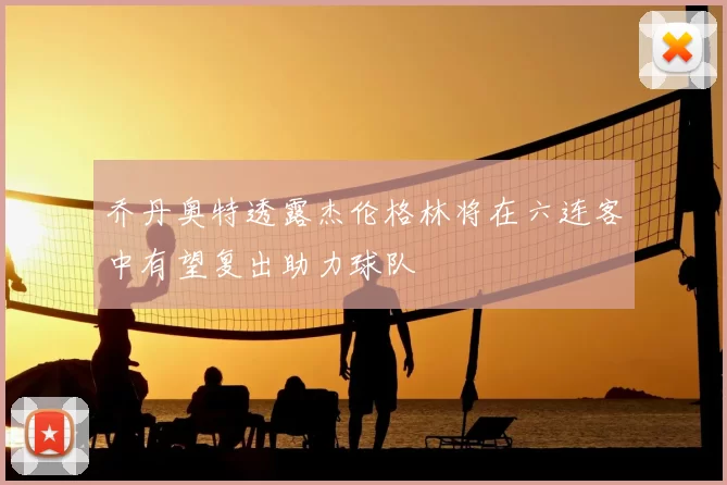 乔丹奥特透露杰伦格林将在六连客中有望复出助力球队