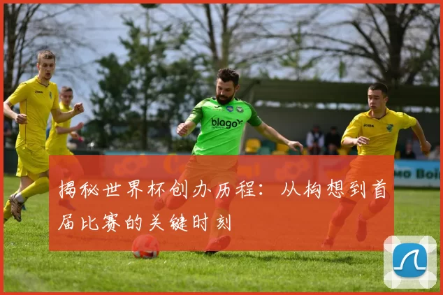 揭秘世界杯创办历程：从构想到首届比赛的关键时刻