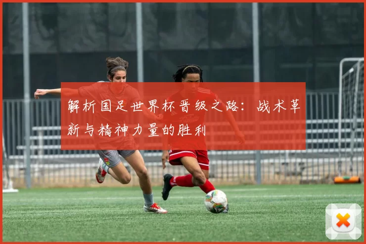 解析国足世界杯晋级之路:战术革新与精神力量的胜利