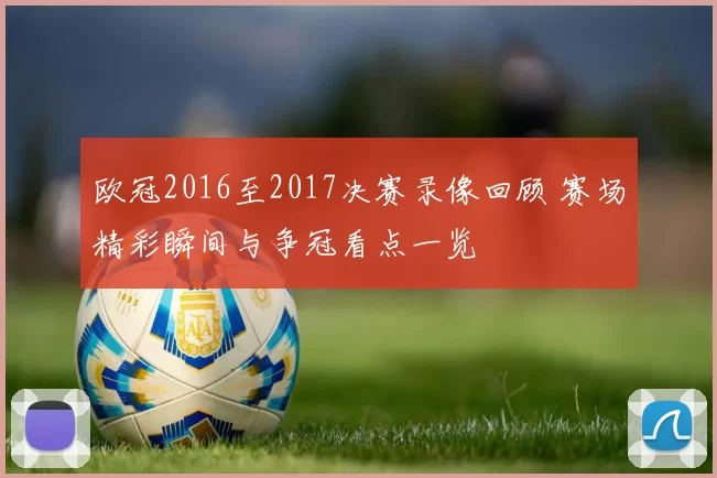 欧冠2016至2017决赛录像回顾 赛场精彩瞬间与争冠看点一览
