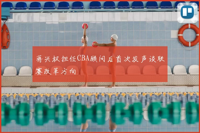 蒋兴权担任CBA顾问后首次发声谈联赛改革方向