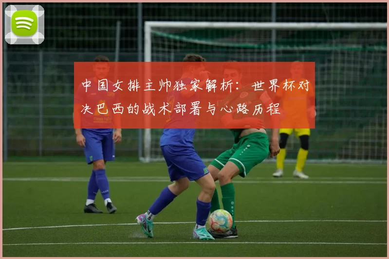 中国女排主帅独家解析：世界杯对决巴西的战术部署与心路历程