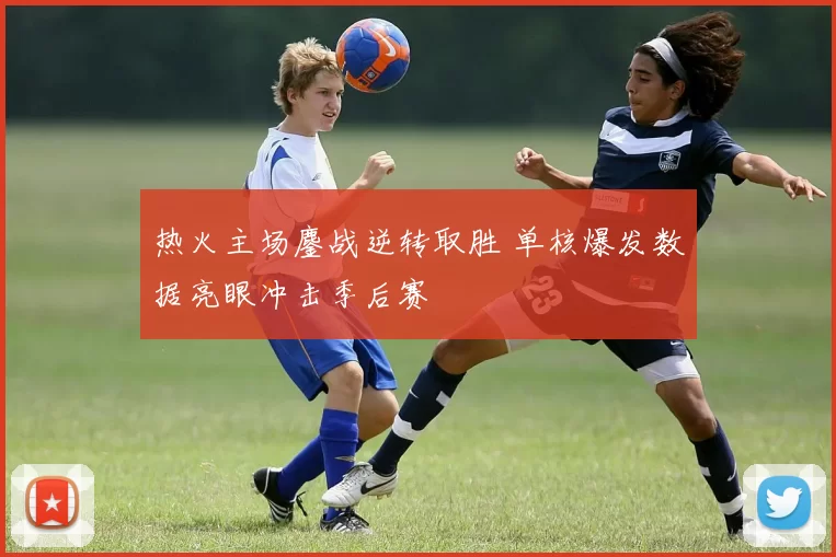 热火主场鏖战逆转取胜 单核爆发数据亮眼冲击季后赛