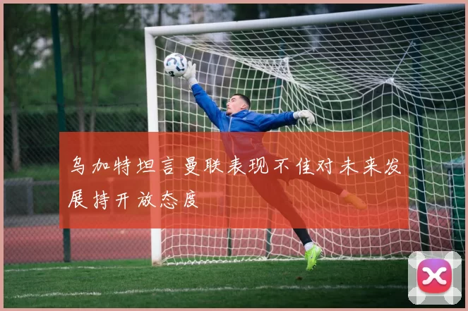 乌加特坦言曼联表现不佳对未来发展持开放态度