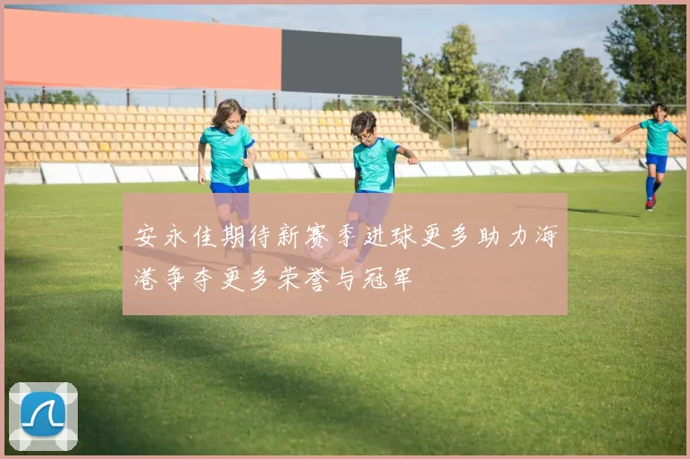 安永佳期待新赛季进球更多助力海港争夺更多荣誉与冠军