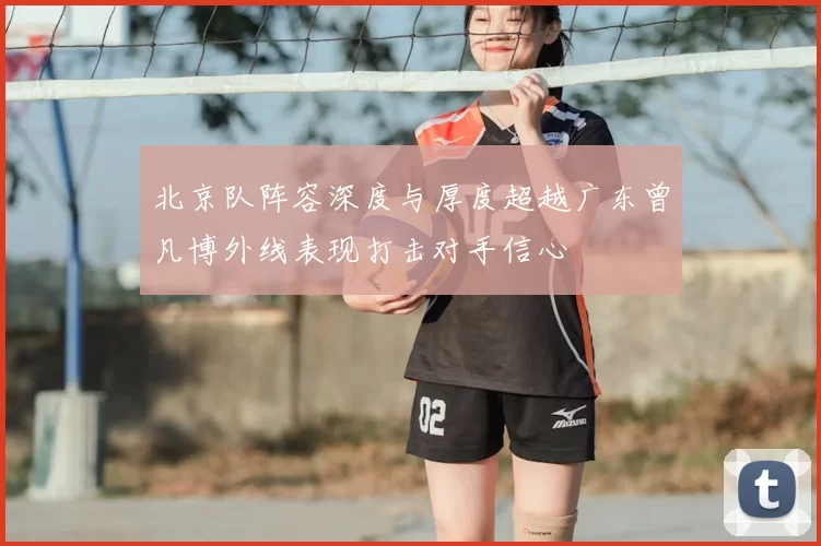 北京队阵容深度与厚度超越广东曾凡博外线表现打击对手信心