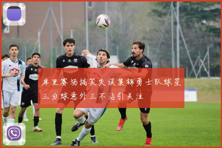 库里赛场搞笑失误集锦勇士队球星三分球意外三不沾引关注