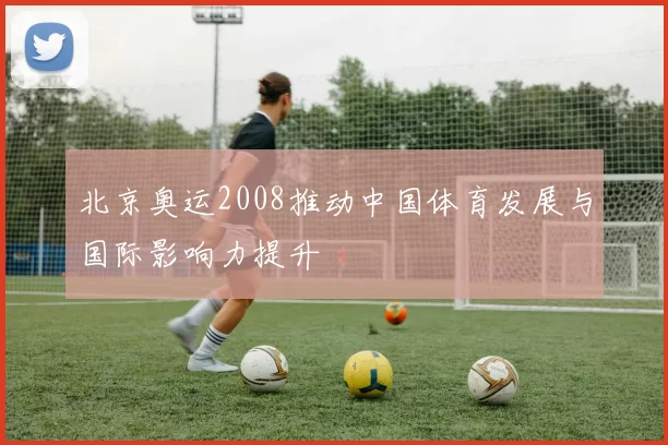 北京奥运2008推动中国体育发展与国际影响力提升