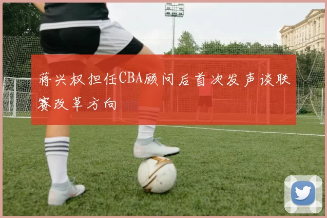 蒋兴权担任CBA顾问后首次发声谈联赛改革方向