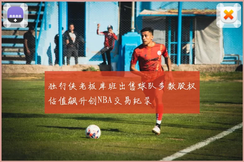独行侠老板库班出售球队多数股权估值飙升创NBA交易纪录