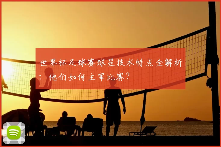 世界杯足球赛球星技术特点全解析:他们如何主宰比赛?