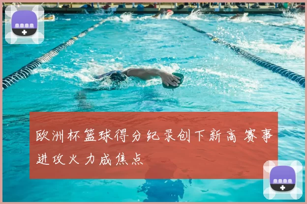 欧洲杯篮球得分纪录创下新高 赛事进攻火力成焦点