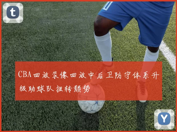 CBA回放录像回放中后卫防守体系升级助球队扭转颓势