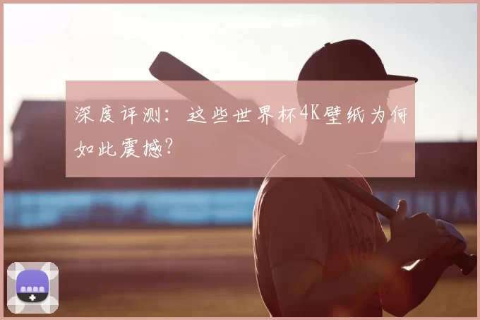 深度评测：这些世界杯4K壁纸为何如此震撼？
