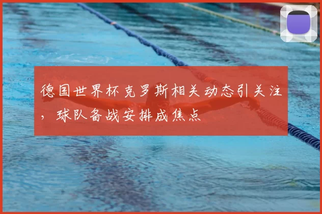德国世界杯克罗斯相关动态引关注，球队备战安排成焦点