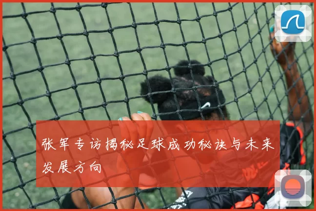 张军专访揭秘足球成功秘诀与未来发展方向