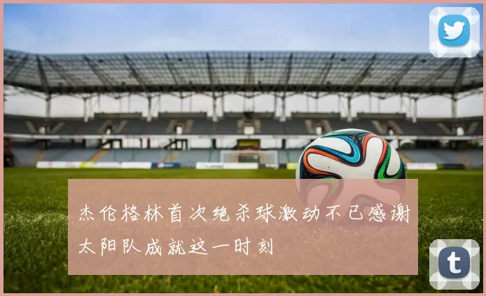 杰伦格林首次绝杀球激动不已感谢太阳队成就这一时刻