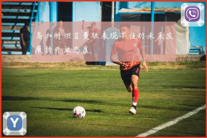 乌加特坦言曼联表现不佳对未来发展持开放态度
