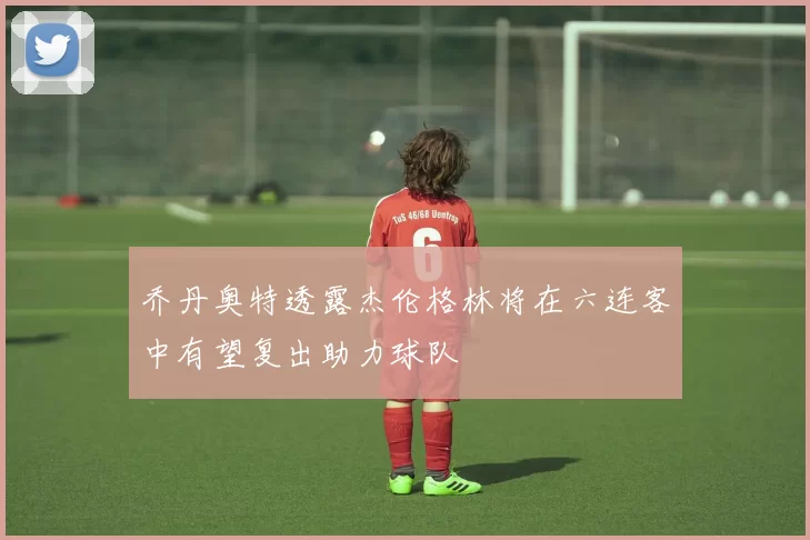 乔丹奥特透露杰伦格林将在六连客中有望复出助力球队